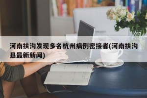 河南扶沟发现多名杭州病例密接者(河南扶沟县最新新闻)