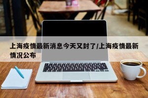 上海疫情最新消息今天又封了/上海疫情最新情况公布