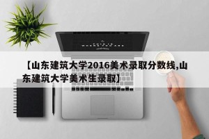 【山东建筑大学2016美术录取分数线,山东建筑大学美术生录取】