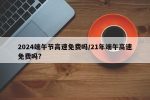 2024端午节高速免费吗/21年端午高速免费吗?