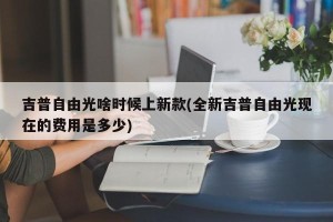 吉普自由光啥时候上新款(全新吉普自由光现在的费用是多少)