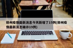 郑州疫情最新消息今天新增了15例(郑州疫情最新消息确诊19例)
