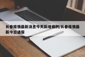 长春疫情最新消息今天新增病例/长春疫情最新今日通报