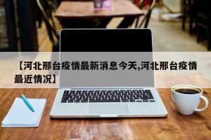 【河北邢台疫情最新消息今天,河北邢台疫情最近情况】