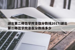 湖北第二师范学院录取分数线2017/湖北第二师范学院录取分数线多少