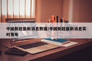 中国新冠最新消息数据/中国新冠最新消息实时发布