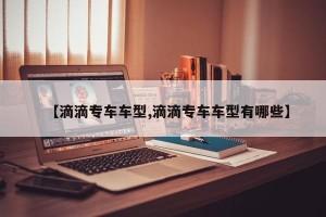 【滴滴专车车型,滴滴专车车型有哪些】