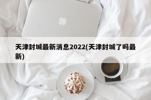 天津封城最新消息2022(天津封城了吗最新)