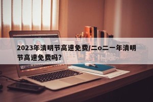 2023年清明节高速免费/二o二一年清明节高速免费吗?