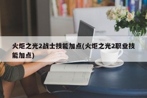 火炬之光2战士技能加点(火炬之光2职业技能加点)