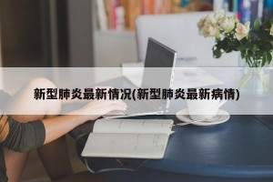新型肺炎最新情况(新型肺炎最新病情)