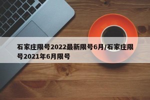 石家庄限号2022最新限号6月/石家庄限号2021年6月限号