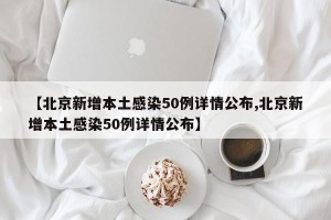 【北京新增本土感染50例详情公布,北京新增本土感染50例详情公布】