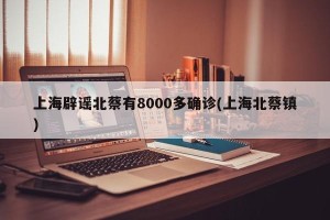 上海辟谣北蔡有8000多确诊(上海北蔡镇)