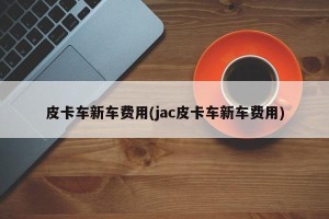 皮卡车新车费用(jac皮卡车新车费用)