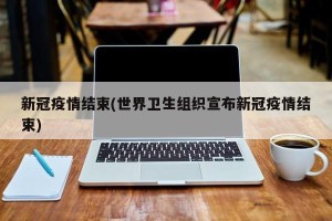新冠疫情结束(世界卫生组织宣布新冠疫情结束)