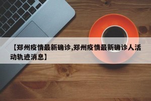 【郑州疫情最新确诊,郑州疫情最新确诊人活动轨迹消息】
