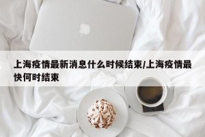 上海疫情最新消息什么时候结束/上海疫情最快何时结束