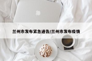 兰州市发布紧急通告/兰州市发布疫情