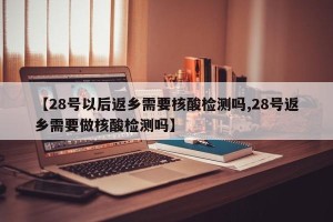 【28号以后返乡需要核酸检测吗,28号返乡需要做核酸检测吗】