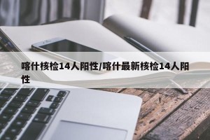 喀什核检14人阳性/喀什最新核检14人阳性