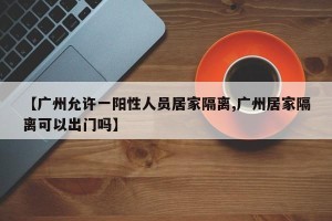 【广州允许一阳性人员居家隔离,广州居家隔离可以出门吗】