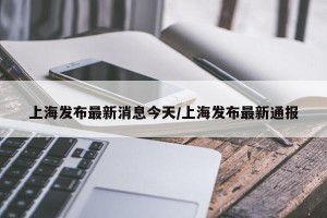 上海发布最新消息今天/上海发布最新通报