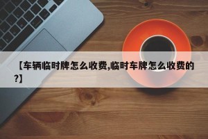 【车辆临时牌怎么收费,临时车牌怎么收费的?】